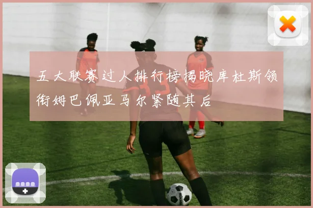 五大联赛过人排行榜揭晓库杜斯领衔姆巴佩亚马尔紧随其后