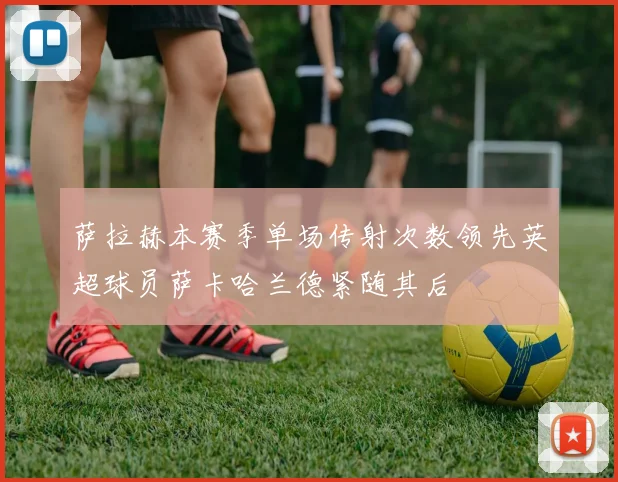 萨拉赫本赛季单场传射次数领先英超球员萨卡哈兰德紧随其后