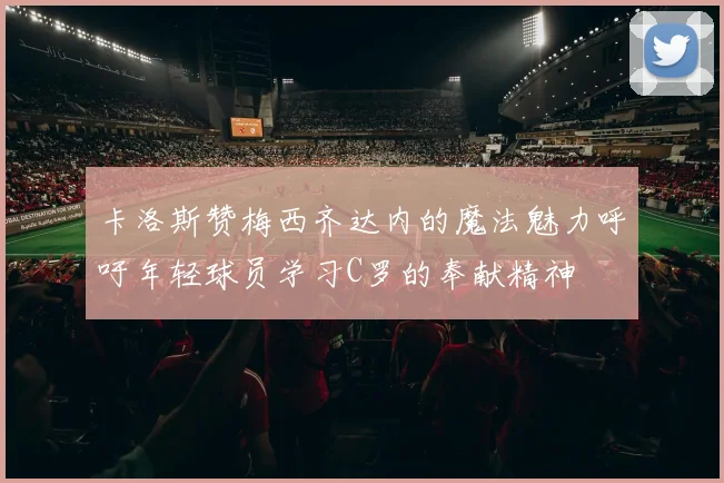 卡洛斯赞梅西齐达内的魔法魅力呼吁年轻球员学习C罗的奉献精神