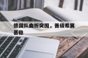 九游娱乐-德国队曲折突围，晋级希冀甚稳