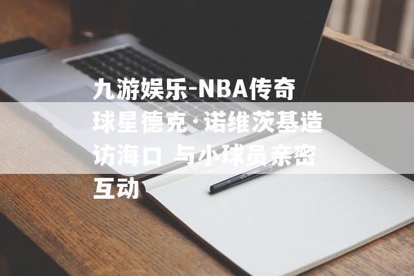 九游娱乐-NBA传奇球星德克·诺维茨基造访海口 与小球员亲密互动