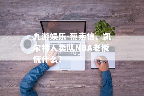 九游娱乐-蔡崇信、凯尔特人卖队NBA老板慌什么？